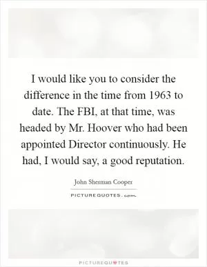 I would like you to consider the difference in the time from 1963 to date. The FBI, at that time, was headed by Mr. Hoover who had been appointed Director continuously. He had, I would say, a good reputation Picture Quote #1