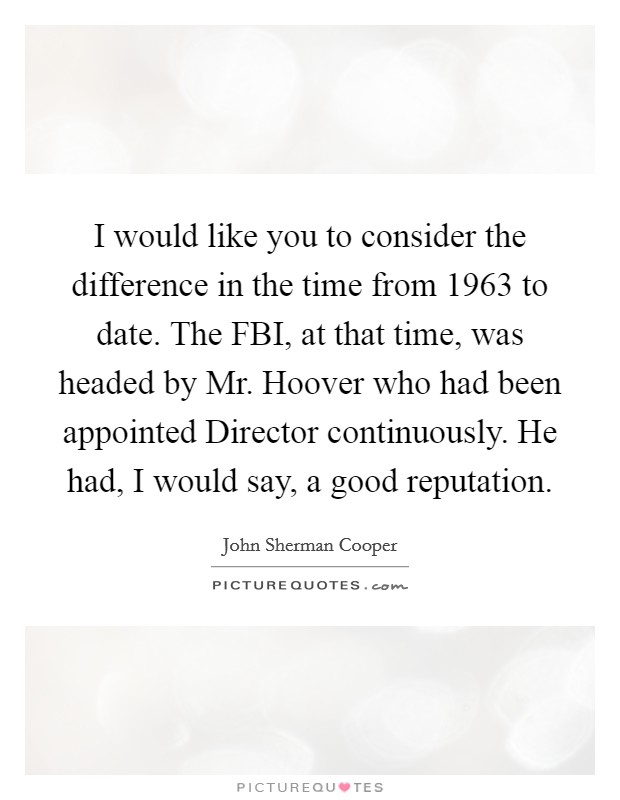 I would like you to consider the difference in the time from 1963 to date. The FBI, at that time, was headed by Mr. Hoover who had been appointed Director continuously. He had, I would say, a good reputation Picture Quote #1