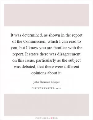 It was determined, as shown in the report of the Commission, which I can read to you, but I know you are familiar with the report. It states there was disagreement on this issue, particularly as the subject was debated, that there were different opinions about it Picture Quote #1
