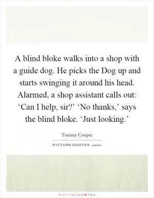 A blind bloke walks into a shop with a guide dog. He picks the Dog up and starts swinging it around his head. Alarmed, a shop assistant calls out: ‘Can I help, sir?’ ‘No thanks,’ says the blind bloke. ‘Just looking.’ Picture Quote #1