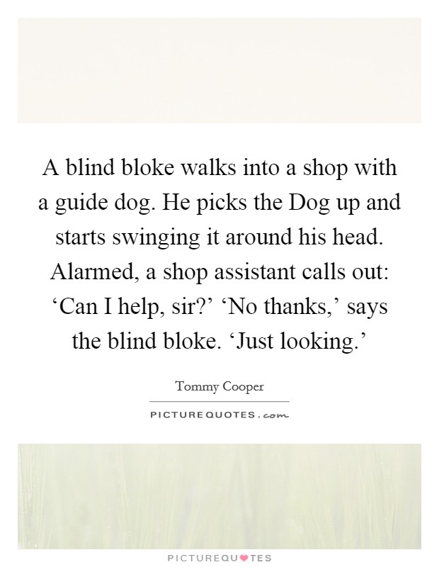 A blind bloke walks into a shop with a guide dog. He picks the Dog up and starts swinging it around his head. Alarmed, a shop assistant calls out: ‘Can I help, sir?' ‘No thanks,' says the blind bloke. ‘Just looking.' Picture Quote #1