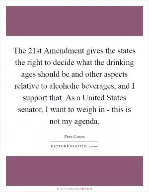 The 21st Amendment gives the states the right to decide what the drinking ages should be and other aspects relative to alcoholic beverages, and I support that. As a United States senator, I want to weigh in - this is not my agenda Picture Quote #1