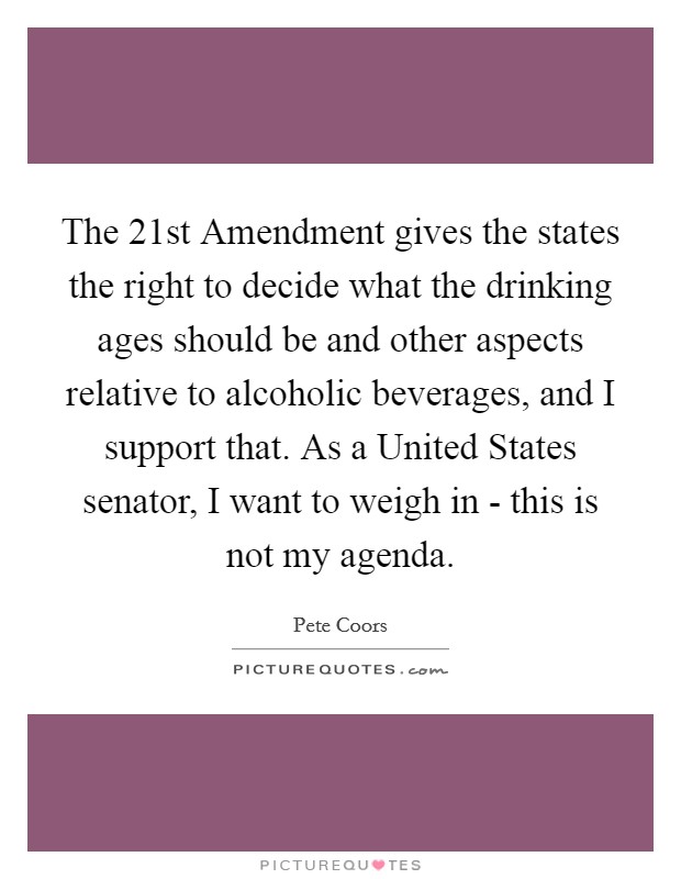 The 21st Amendment gives the states the right to decide what the drinking ages should be and other aspects relative to alcoholic beverages, and I support that. As a United States senator, I want to weigh in - this is not my agenda Picture Quote #1