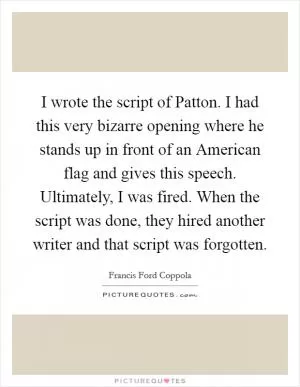 I wrote the script of Patton. I had this very bizarre opening where he stands up in front of an American flag and gives this speech. Ultimately, I was fired. When the script was done, they hired another writer and that script was forgotten Picture Quote #1