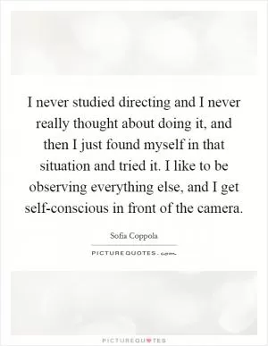 I never studied directing and I never really thought about doing it, and then I just found myself in that situation and tried it. I like to be observing everything else, and I get self-conscious in front of the camera Picture Quote #1