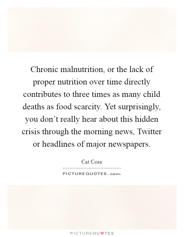 Chronic malnutrition, or the lack of proper nutrition over time directly contributes to three times as many child deaths as food scarcity. Yet surprisingly, you don't really hear about this hidden crisis through the morning news, Twitter or headlines of major newspapers Picture Quote #1