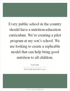Every public school in the country should have a nutrition-education curriculum. We’re creating a pilot program at my son’s school. We are looking to create a replicable model that can help bring good nutrition to all children Picture Quote #1