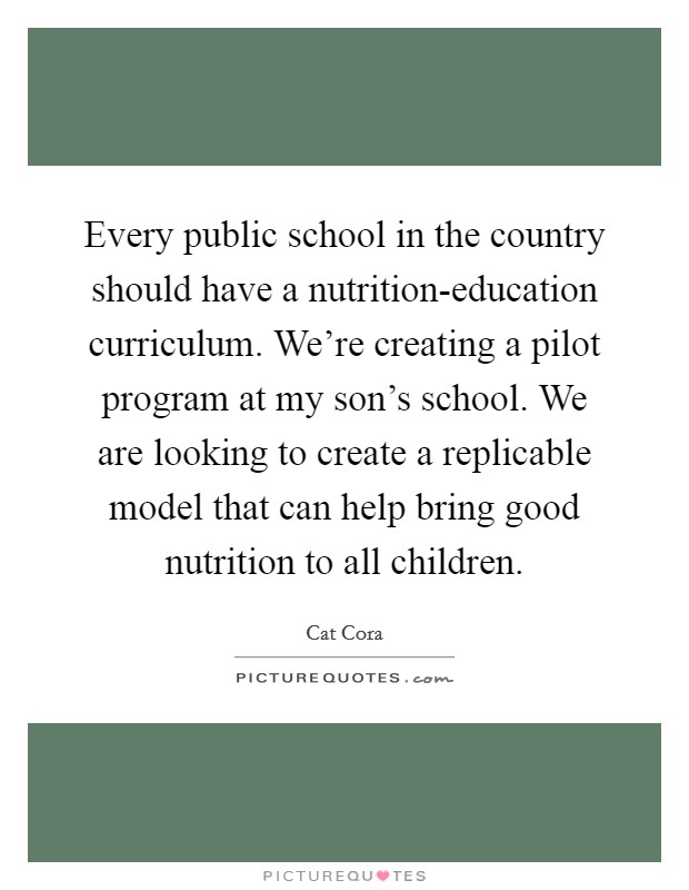 Every public school in the country should have a nutrition-education curriculum. We're creating a pilot program at my son's school. We are looking to create a replicable model that can help bring good nutrition to all children Picture Quote #1
