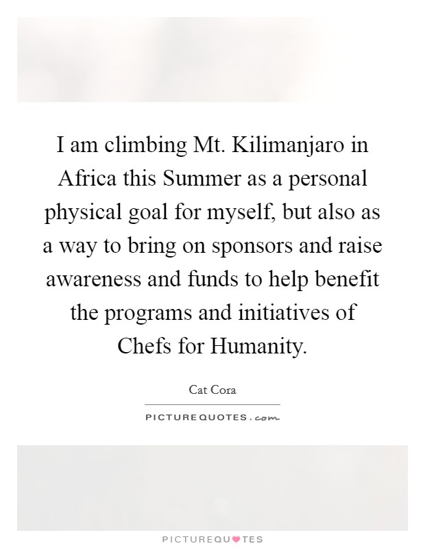 I am climbing Mt. Kilimanjaro in Africa this Summer as a personal physical goal for myself, but also as a way to bring on sponsors and raise awareness and funds to help benefit the programs and initiatives of Chefs for Humanity Picture Quote #1