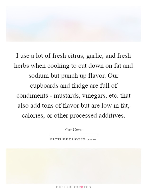I use a lot of fresh citrus, garlic, and fresh herbs when cooking to cut down on fat and sodium but punch up flavor. Our cupboards and fridge are full of condiments - mustards, vinegars, etc. that also add tons of flavor but are low in fat, calories, or other processed additives Picture Quote #1