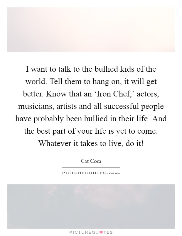 I want to talk to the bullied kids of the world. Tell them to hang on, it will get better. Know that an ‘Iron Chef,' actors, musicians, artists and all successful people have probably been bullied in their life. And the best part of your life is yet to come. Whatever it takes to live, do it! Picture Quote #1