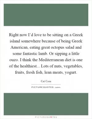 Right now I’d love to be sitting on a Greek island somewhere because of being Greek American, eating great octopus salad and some fantastic lamb. Or sipping a little ouzo. I think the Mediterranean diet is one of the healthiest... Lots of nuts, vegetables, fruits, fresh fish, lean meats, yogurt Picture Quote #1
