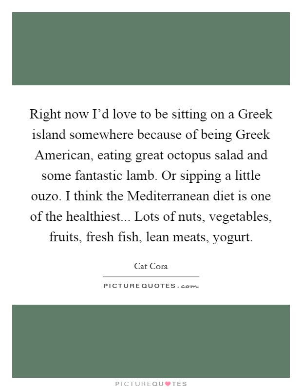 Right now I'd love to be sitting on a Greek island somewhere because of being Greek American, eating great octopus salad and some fantastic lamb. Or sipping a little ouzo. I think the Mediterranean diet is one of the healthiest... Lots of nuts, vegetables, fruits, fresh fish, lean meats, yogurt Picture Quote #1