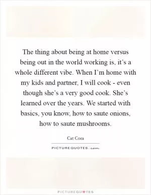 The thing about being at home versus being out in the world working is, it’s a whole different vibe. When I’m home with my kids and partner, I will cook - even though she’s a very good cook. She’s learned over the years. We started with basics, you know, how to saute onions, how to saute mushrooms Picture Quote #1