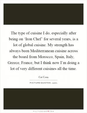 The type of cuisine I do, especially after being on ‘Iron Chef’ for several years, is a lot of global cuisine. My strength has always been Mediterranean cuisine across the board from Morocco, Spain, Italy, Greece, France, but I think now I’m doing a lot of very different cuisines all the time Picture Quote #1