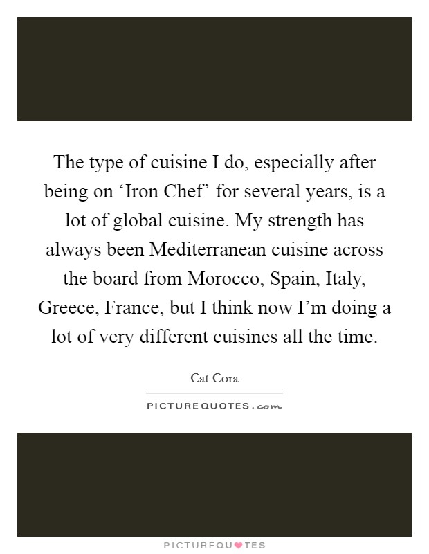 The type of cuisine I do, especially after being on ‘Iron Chef' for several years, is a lot of global cuisine. My strength has always been Mediterranean cuisine across the board from Morocco, Spain, Italy, Greece, France, but I think now I'm doing a lot of very different cuisines all the time Picture Quote #1