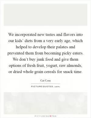 We incorporated new tastes and flavors into our kids’ diets from a very early age, which helped to develop their palates and prevented them from becoming picky eaters. We don’t buy junk food and give them options of fresh fruit, yogurt, raw almonds, or dried whole grain cereals for snack time Picture Quote #1