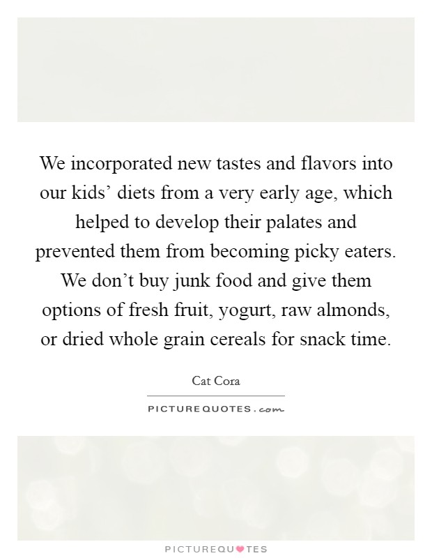 We incorporated new tastes and flavors into our kids' diets from a very early age, which helped to develop their palates and prevented them from becoming picky eaters. We don't buy junk food and give them options of fresh fruit, yogurt, raw almonds, or dried whole grain cereals for snack time Picture Quote #1