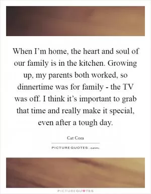 When I’m home, the heart and soul of our family is in the kitchen. Growing up, my parents both worked, so dinnertime was for family - the TV was off. I think it’s important to grab that time and really make it special, even after a tough day Picture Quote #1
