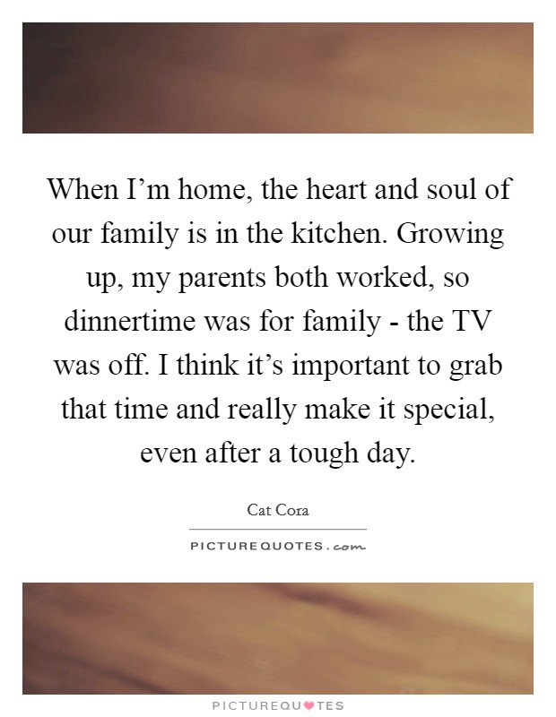 When I'm home, the heart and soul of our family is in the kitchen. Growing up, my parents both worked, so dinnertime was for family - the TV was off. I think it's important to grab that time and really make it special, even after a tough day Picture Quote #1