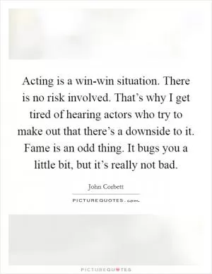 Acting is a win-win situation. There is no risk involved. That’s why I get tired of hearing actors who try to make out that there’s a downside to it. Fame is an odd thing. It bugs you a little bit, but it’s really not bad Picture Quote #1