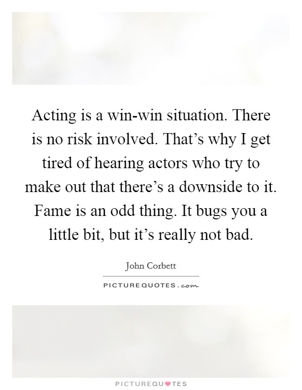 Acting is a win-win situation. There is no risk involved. That's why I get tired of hearing actors who try to make out that there's a downside to it. Fame is an odd thing. It bugs you a little bit, but it's really not bad Picture Quote #1