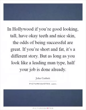In Hollywood if you’re good looking, tall, have okay teeth and nice skin, the odds of being successful are great. If you’re short and fat, it’s a different story. But as long as you look like a leading man type, half your job is done already Picture Quote #1