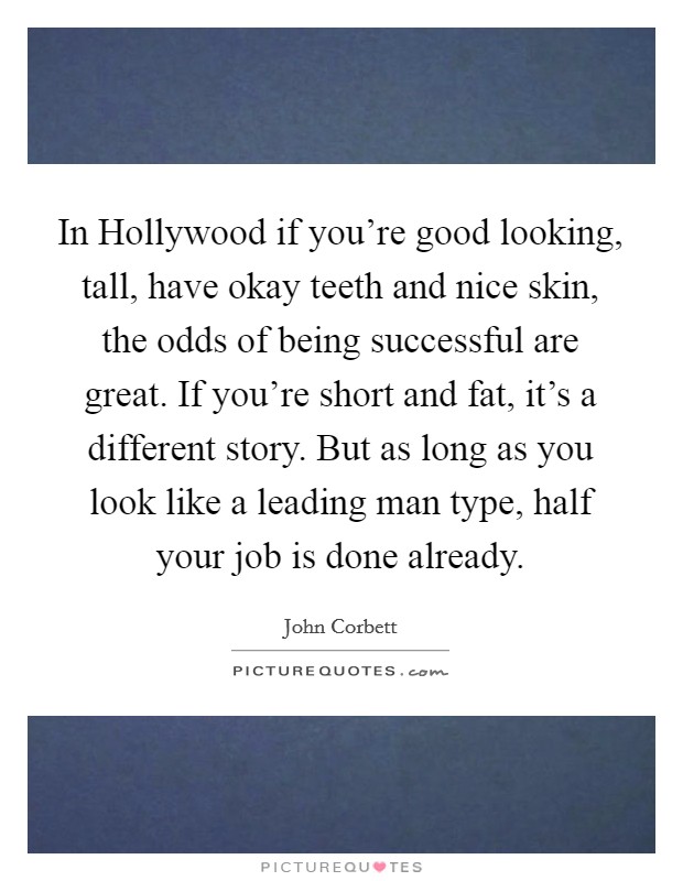 In Hollywood if you're good looking, tall, have okay teeth and nice skin, the odds of being successful are great. If you're short and fat, it's a different story. But as long as you look like a leading man type, half your job is done already Picture Quote #1