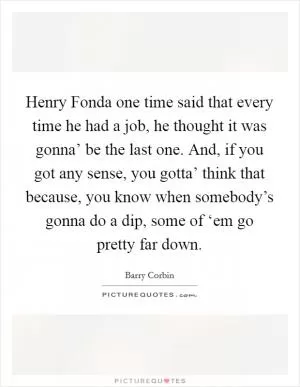 Henry Fonda one time said that every time he had a job, he thought it was gonna’ be the last one. And, if you got any sense, you gotta’ think that because, you know when somebody’s gonna do a dip, some of ‘em go pretty far down Picture Quote #1