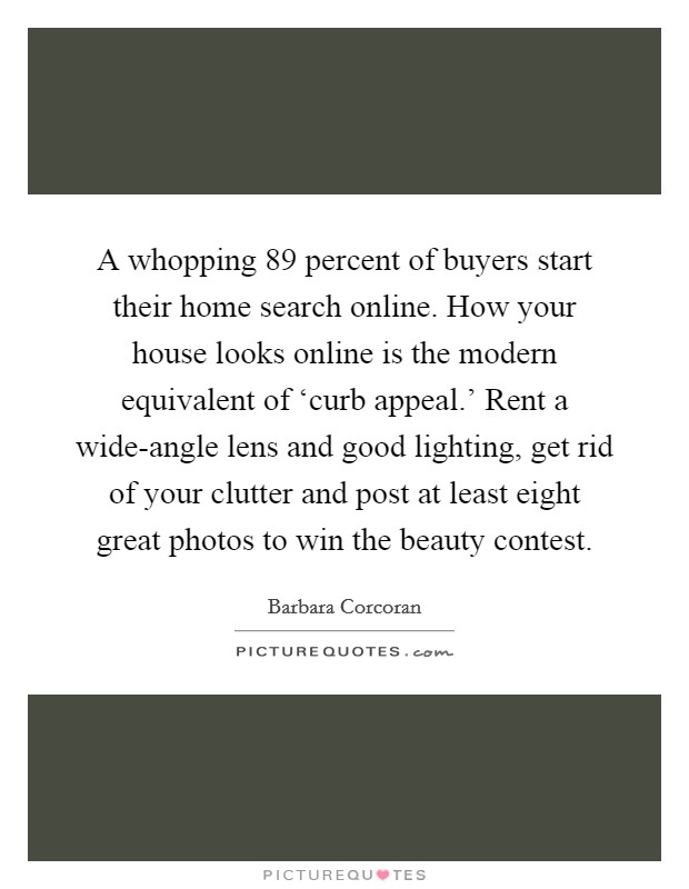 A whopping 89 percent of buyers start their home search online. How your house looks online is the modern equivalent of ‘curb appeal.' Rent a wide-angle lens and good lighting, get rid of your clutter and post at least eight great photos to win the beauty contest Picture Quote #1