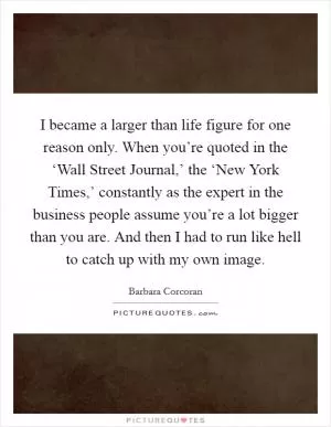 I became a larger than life figure for one reason only. When you’re quoted in the ‘Wall Street Journal,’ the ‘New York Times,’ constantly as the expert in the business people assume you’re a lot bigger than you are. And then I had to run like hell to catch up with my own image Picture Quote #1