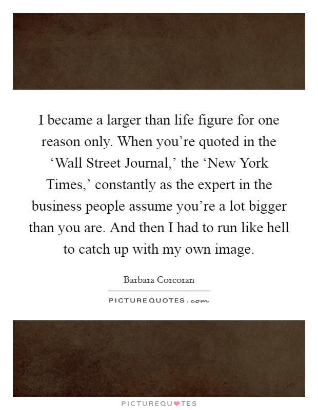 I became a larger than life figure for one reason only. When you're quoted in the ‘Wall Street Journal,' the ‘New York Times,' constantly as the expert in the business people assume you're a lot bigger than you are. And then I had to run like hell to catch up with my own image Picture Quote #1