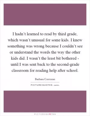 I hadn’t learned to read by third grade, which wasn’t unusual for some kids. I knew something was wrong because I couldn’t see or understand the words the way the other kids did. I wasn’t the least bit bothered - until I was sent back to the second-grade classroom for reading help after school Picture Quote #1