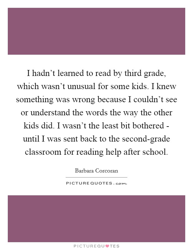 I hadn't learned to read by third grade, which wasn't unusual for some kids. I knew something was wrong because I couldn't see or understand the words the way the other kids did. I wasn't the least bit bothered - until I was sent back to the second-grade classroom for reading help after school Picture Quote #1