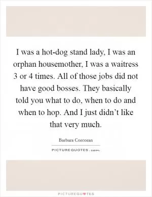 I was a hot-dog stand lady, I was an orphan housemother, I was a waitress 3 or 4 times. All of those jobs did not have good bosses. They basically told you what to do, when to do and when to hop. And I just didn’t like that very much Picture Quote #1