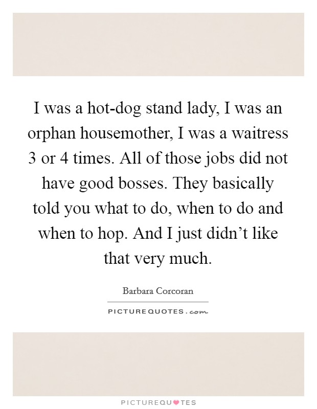 I was a hot-dog stand lady, I was an orphan housemother, I was a waitress 3 or 4 times. All of those jobs did not have good bosses. They basically told you what to do, when to do and when to hop. And I just didn't like that very much Picture Quote #1
