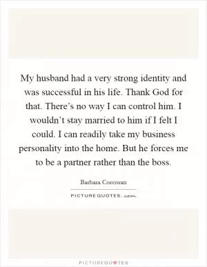 My husband had a very strong identity and was successful in his life. Thank God for that. There’s no way I can control him. I wouldn’t stay married to him if I felt I could. I can readily take my business personality into the home. But he forces me to be a partner rather than the boss Picture Quote #1