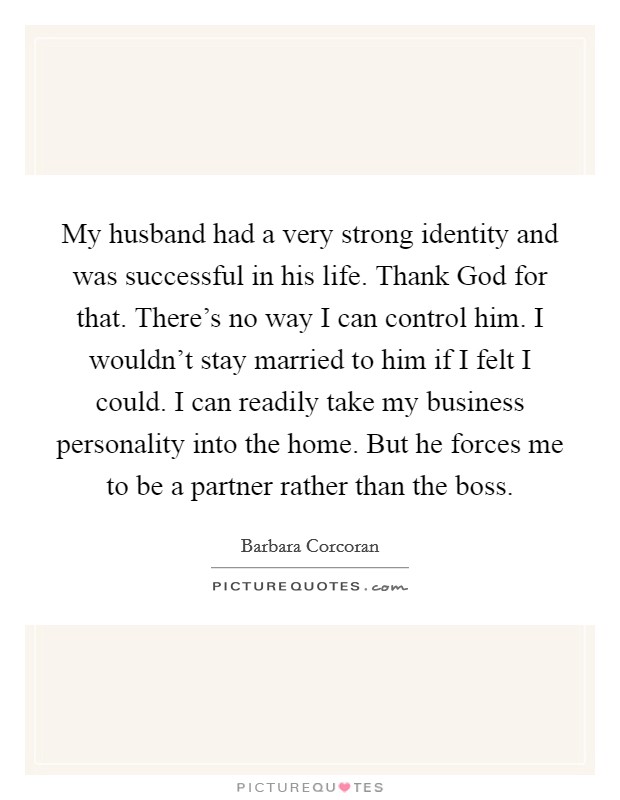 My husband had a very strong identity and was successful in his life. Thank God for that. There's no way I can control him. I wouldn't stay married to him if I felt I could. I can readily take my business personality into the home. But he forces me to be a partner rather than the boss Picture Quote #1