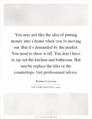 You may not like the idea of putting money into a home when you’re moving out. But it’s demanded by the market. You need to show it off. You don’t have to rip out the kitchen and bathroom. But maybe replace the tiles or the countertops. Get professional advice Picture Quote #1