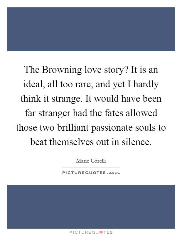 The Browning love story? It is an ideal, all too rare, and yet I hardly think it strange. It would have been far stranger had the fates allowed those two brilliant passionate souls to beat themselves out in silence Picture Quote #1