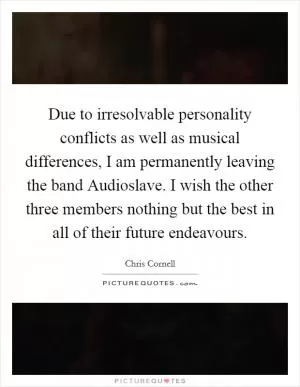 Due to irresolvable personality conflicts as well as musical differences, I am permanently leaving the band Audioslave. I wish the other three members nothing but the best in all of their future endeavours Picture Quote #1