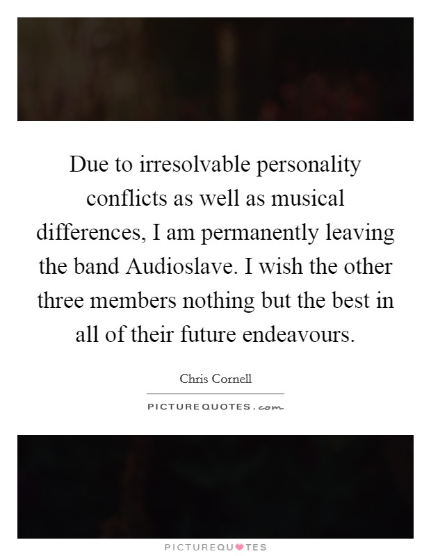 Due to irresolvable personality conflicts as well as musical differences, I am permanently leaving the band Audioslave. I wish the other three members nothing but the best in all of their future endeavours Picture Quote #1