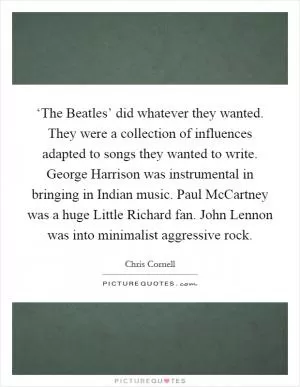 ‘The Beatles’ did whatever they wanted. They were a collection of influences adapted to songs they wanted to write. George Harrison was instrumental in bringing in Indian music. Paul McCartney was a huge Little Richard fan. John Lennon was into minimalist aggressive rock Picture Quote #1