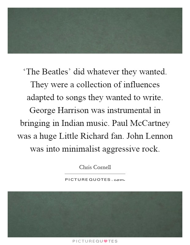 ‘The Beatles' did whatever they wanted. They were a collection of influences adapted to songs they wanted to write. George Harrison was instrumental in bringing in Indian music. Paul McCartney was a huge Little Richard fan. John Lennon was into minimalist aggressive rock Picture Quote #1