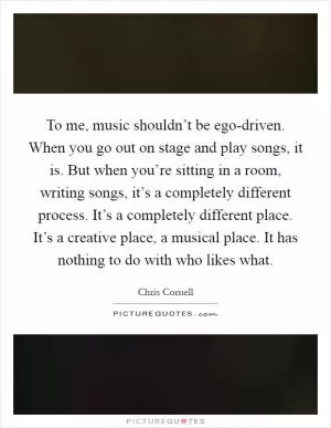 To me, music shouldn’t be ego-driven. When you go out on stage and play songs, it is. But when you’re sitting in a room, writing songs, it’s a completely different process. It’s a completely different place. It’s a creative place, a musical place. It has nothing to do with who likes what Picture Quote #1