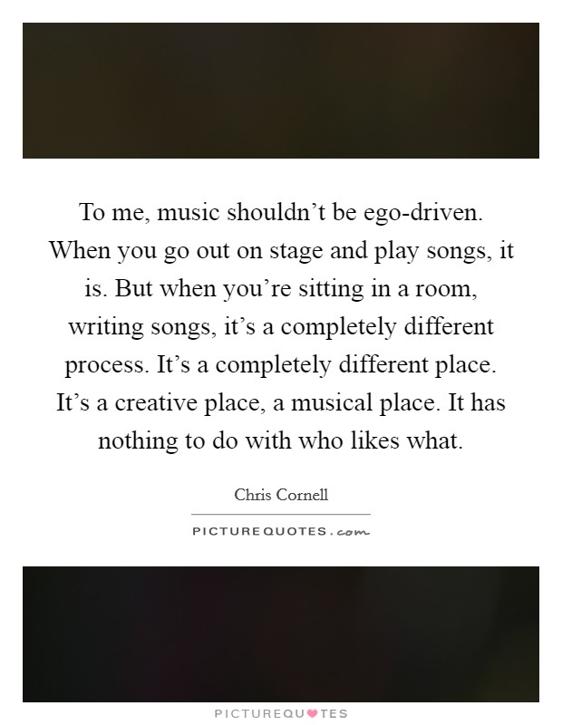 To me, music shouldn't be ego-driven. When you go out on stage and play songs, it is. But when you're sitting in a room, writing songs, it's a completely different process. It's a completely different place. It's a creative place, a musical place. It has nothing to do with who likes what Picture Quote #1