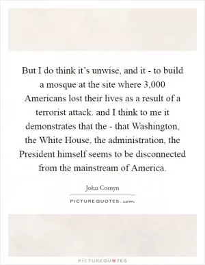 But I do think it’s unwise, and it - to build a mosque at the site where 3,000 Americans lost their lives as a result of a terrorist attack. and I think to me it demonstrates that the - that Washington, the White House, the administration, the President himself seems to be disconnected from the mainstream of America Picture Quote #1