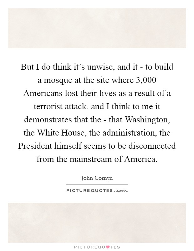 But I do think it's unwise, and it - to build a mosque at the site where 3,000 Americans lost their lives as a result of a terrorist attack. and I think to me it demonstrates that the - that Washington, the White House, the administration, the President himself seems to be disconnected from the mainstream of America Picture Quote #1