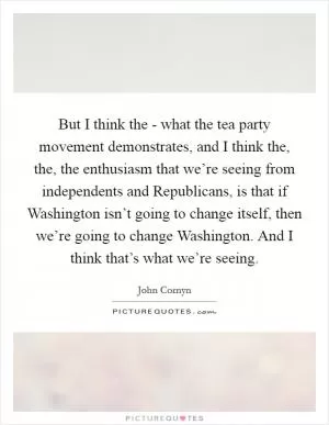 But I think the - what the tea party movement demonstrates, and I think the, the, the enthusiasm that we’re seeing from independents and Republicans, is that if Washington isn’t going to change itself, then we’re going to change Washington. And I think that’s what we’re seeing Picture Quote #1