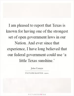 I am pleased to report that Texas is known for having one of the strongest set of open government laws in our Nation. And ever since that experience, I have long believed that our federal government could use ‘a little Texas sunshine.’ Picture Quote #1